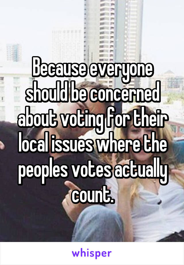 Because everyone should be concerned about voting for their local issues where the peoples votes actually count.