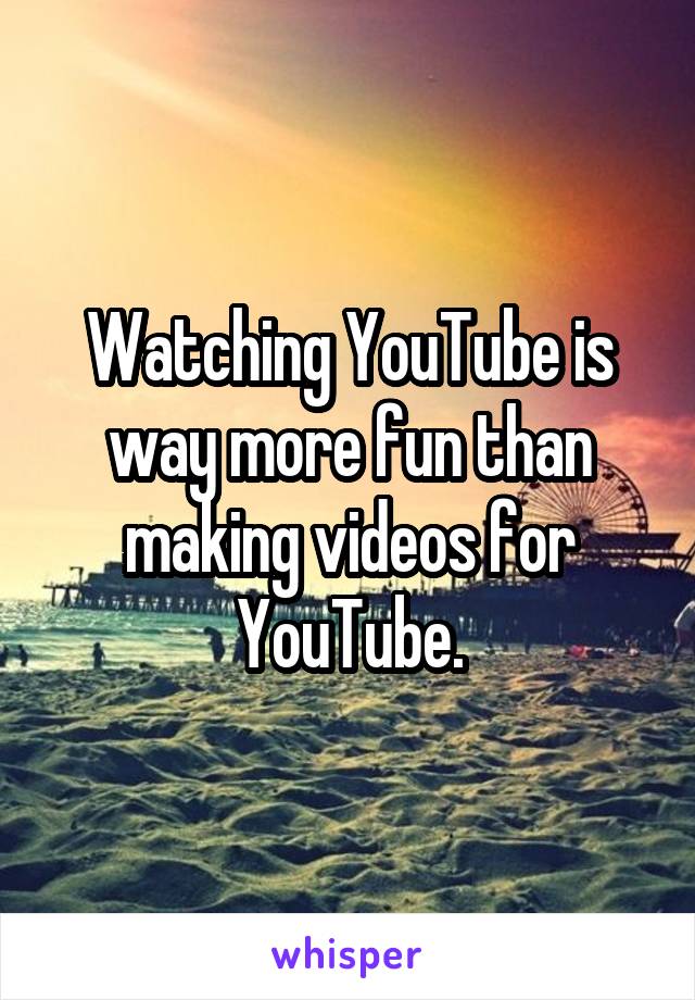 Watching YouTube is way more fun than making videos for YouTube.