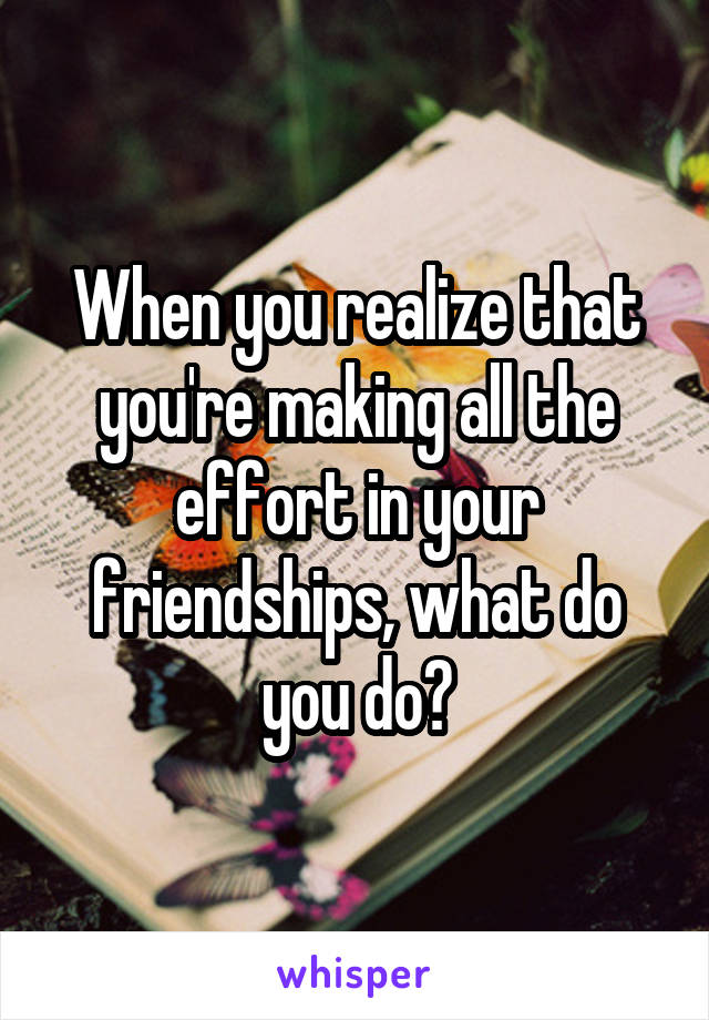 When you realize that you're making all the effort in your friendships, what do you do?