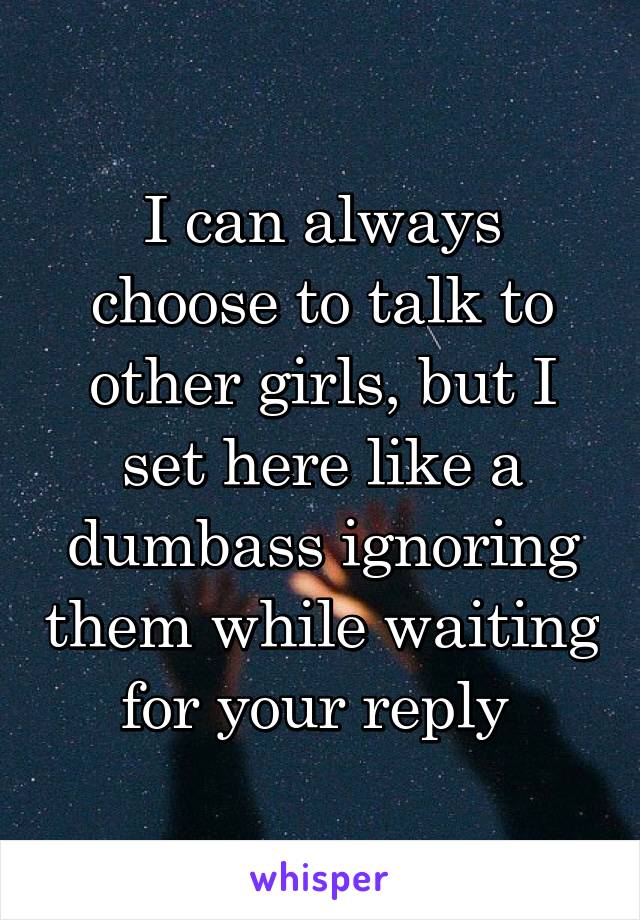 I can always choose to talk to other girls, but I set here like a dumbass ignoring them while waiting for your reply 