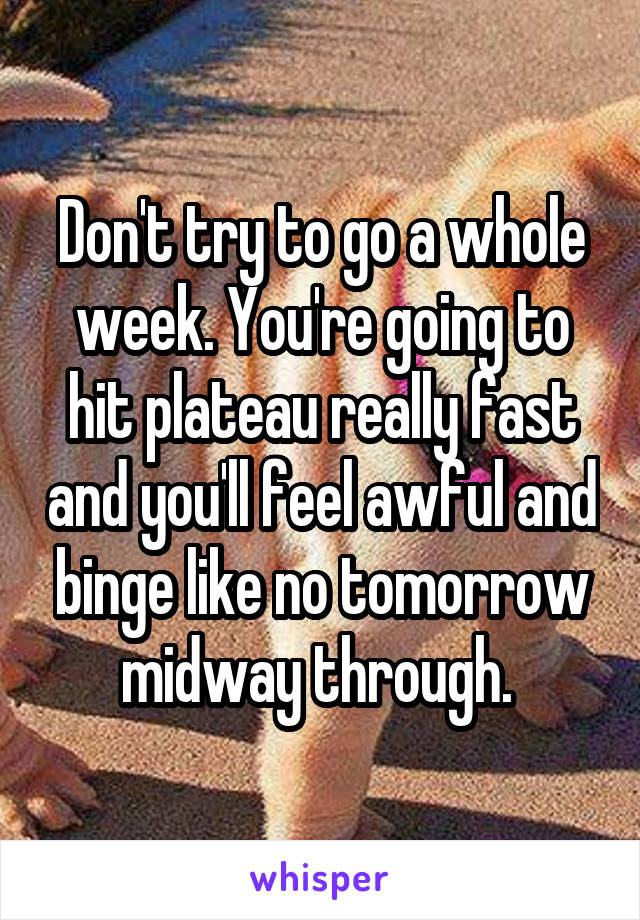 Don't try to go a whole week. You're going to hit plateau really fast and you'll feel awful and binge like no tomorrow midway through. 