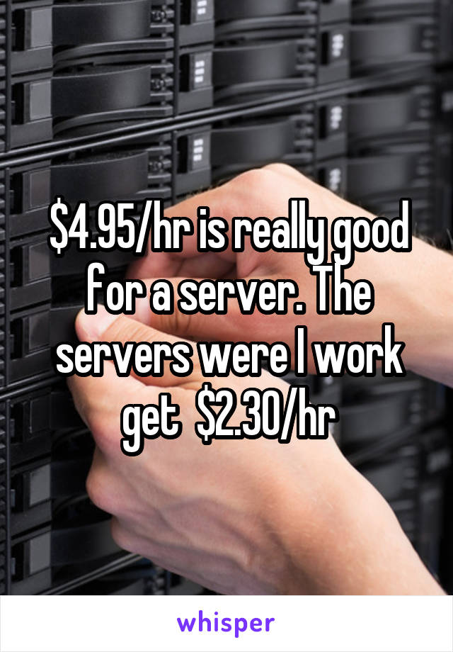 $4.95/hr is really good for a server. The servers were I work get  $2.30/hr