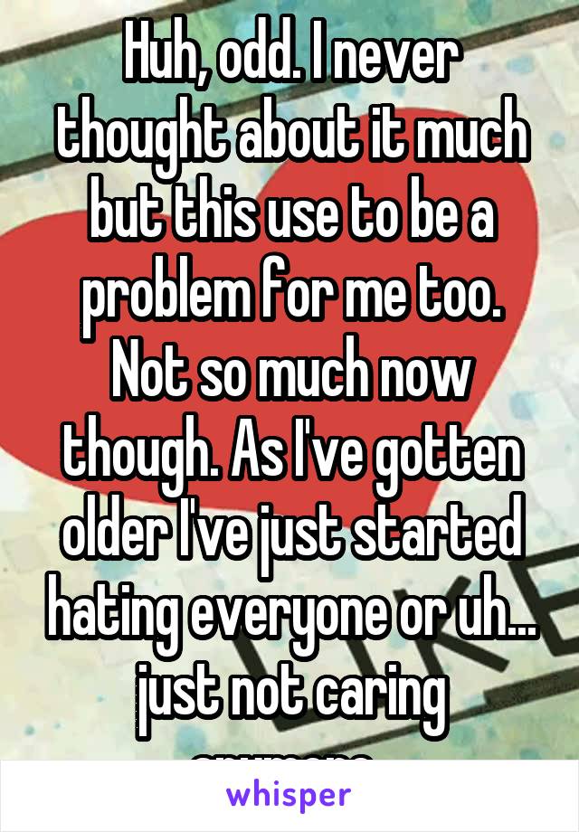 Huh, odd. I never thought about it much but this use to be a problem for me too. Not so much now though. As I've gotten older I've just started hating everyone or uh... just not caring anymore. 