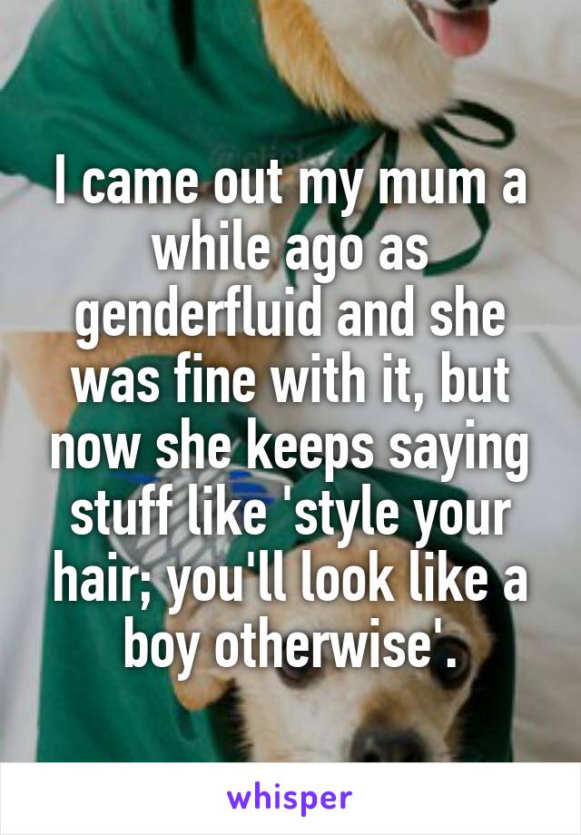 I came out my mum a while ago as genderfluid and she was fine with it, but now she keeps saying stuff like 'style your hair; you'll look like a boy otherwise'.