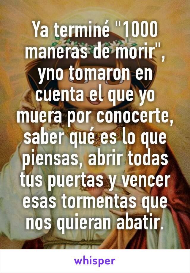 Ya terminé "1000 maneras de morir", yno tomaron en cuenta el que yo muera por conocerte, saber qué es lo que piensas, abrir todas tus puertas y vencer esas tormentas que nos quieran abatir.