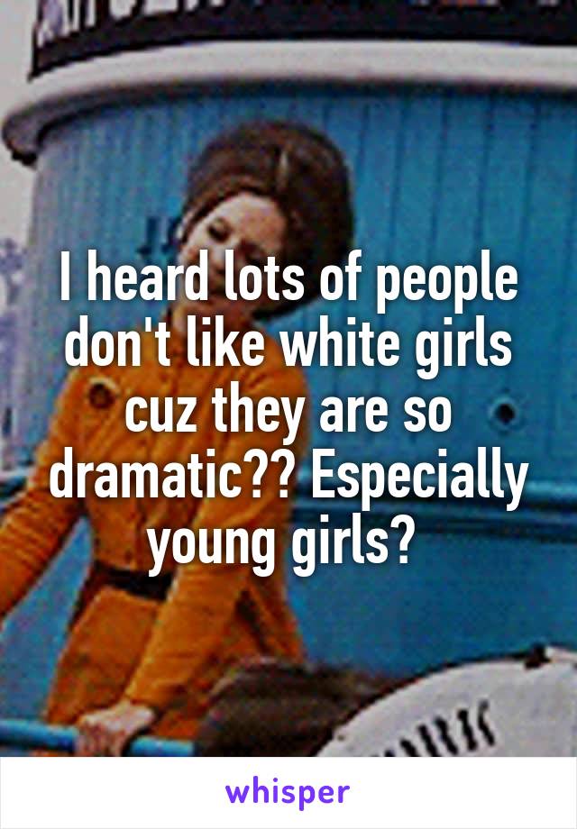 I heard lots of people don't like white girls cuz they are so dramatic?? Especially young girls? 