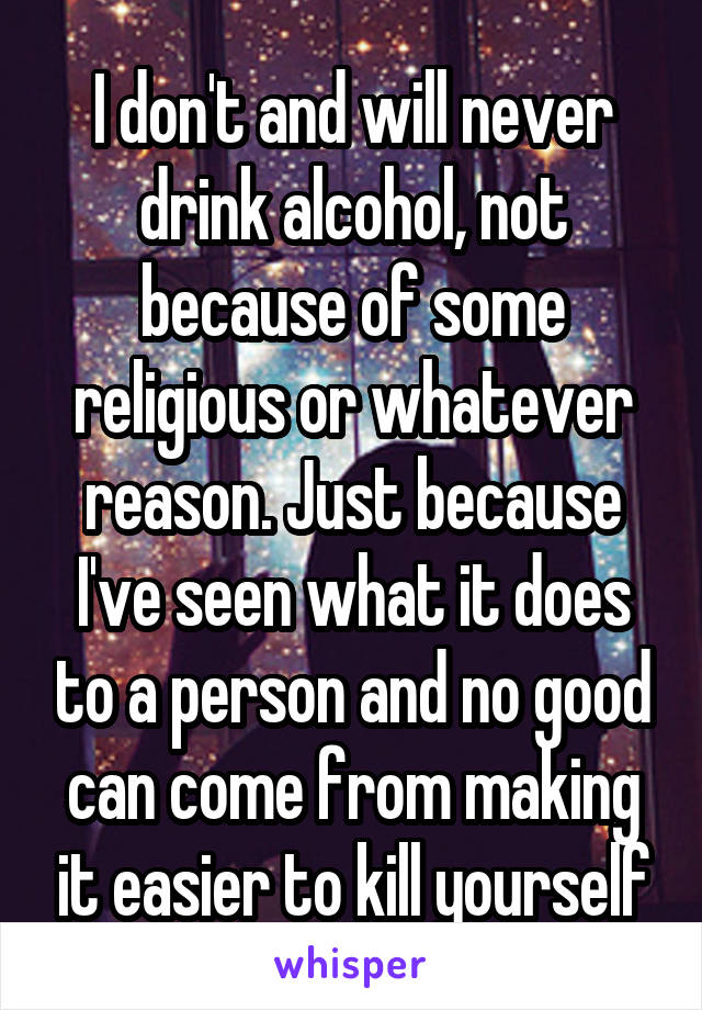 I don't and will never drink alcohol, not because of some religious or whatever reason. Just because I've seen what it does to a person and no good can come from making it easier to kill yourself