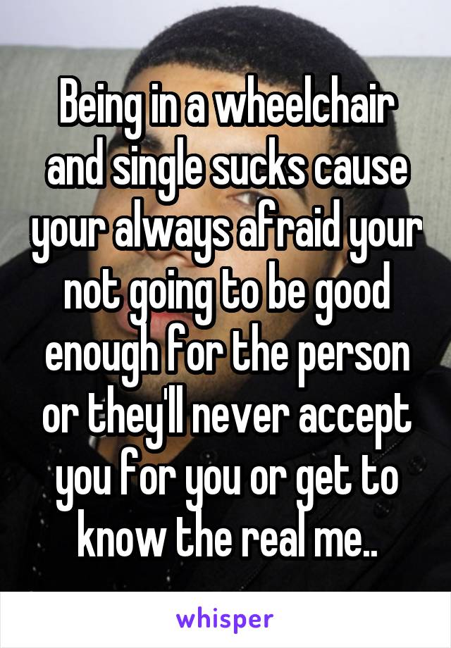 Being in a wheelchair and single sucks cause your always afraid your not going to be good enough for the person or they'll never accept you for you or get to know the real me..