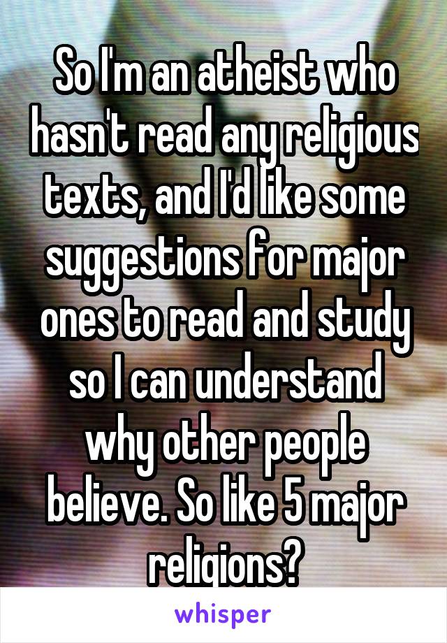 So I'm an atheist who hasn't read any religious texts, and I'd like some suggestions for major ones to read and study so I can understand why other people believe. So like 5 major religions?