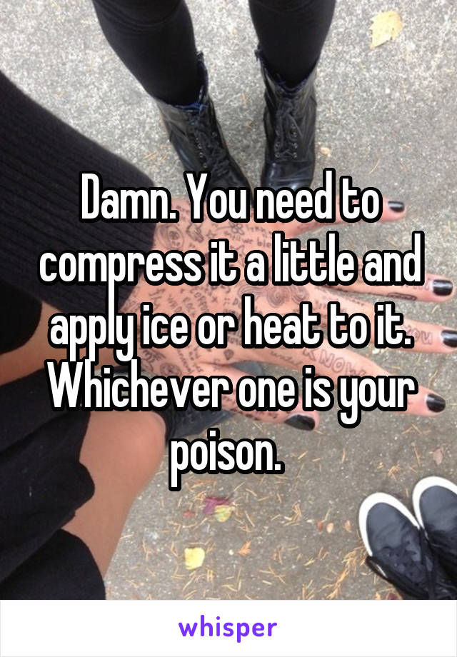 Damn. You need to compress it a little and apply ice or heat to it. Whichever one is your poison. 