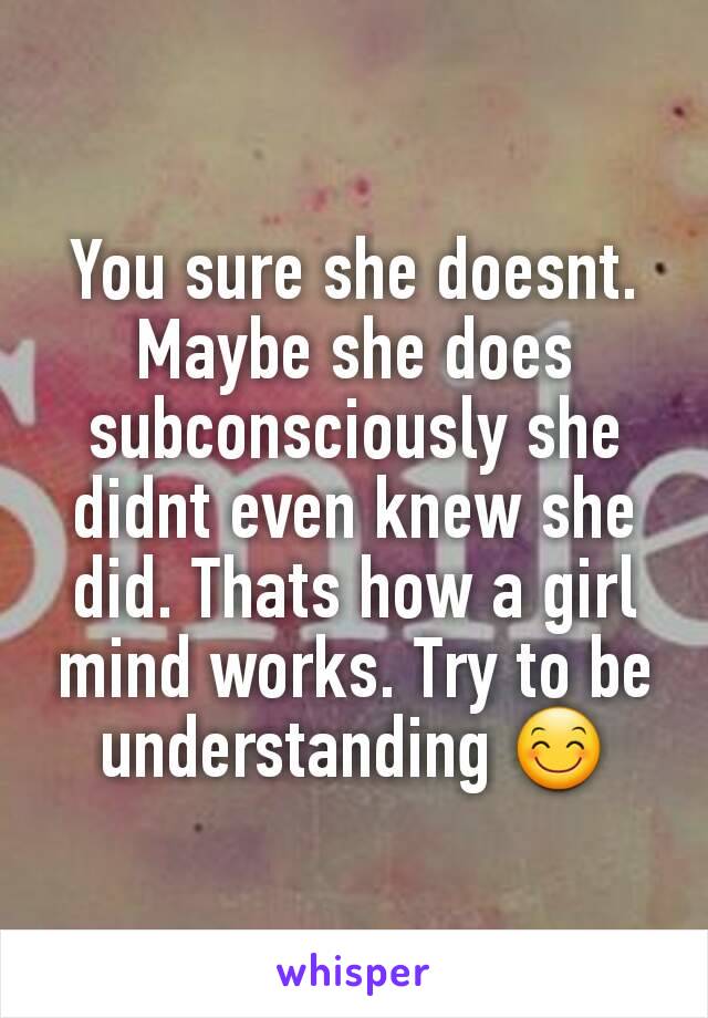 You sure she doesnt. Maybe she does subconsciously she didnt even knew she did. Thats how a girl mind works. Try to be understanding 😊
