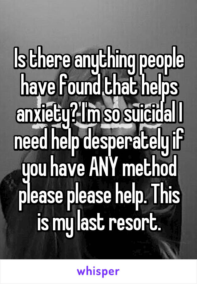 Is there anything people have found that helps anxiety? I'm so suicidal I need help desperately if you have ANY method please please help. This is my last resort.