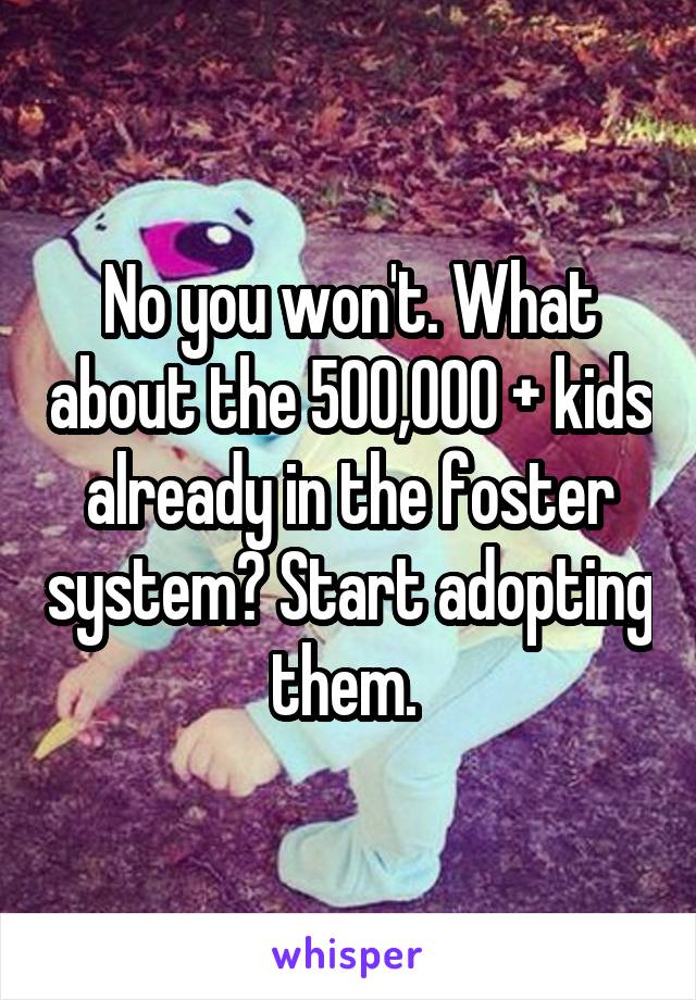 No you won't. What about the 500,000 + kids already in the foster system? Start adopting them. 