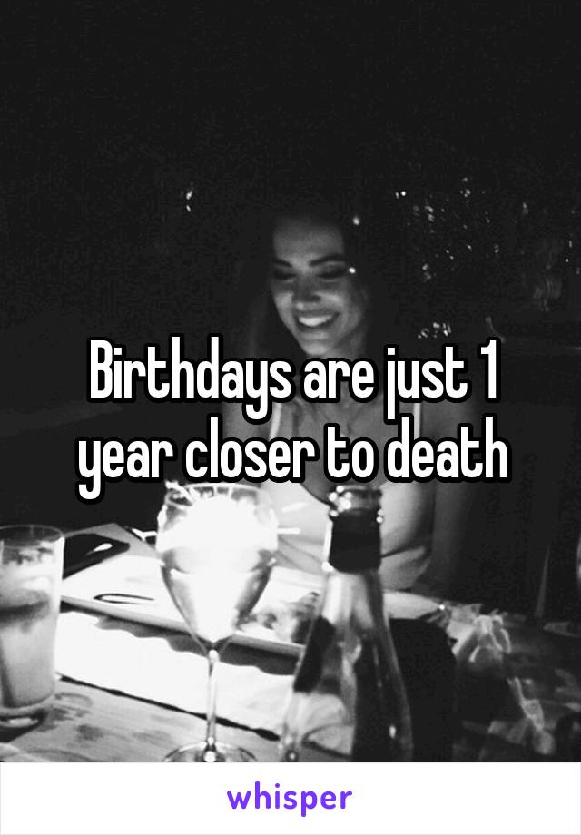 Birthdays are just 1 year closer to death