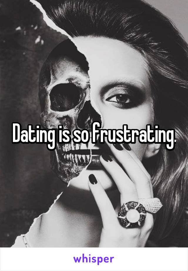 Dating is so frustrating.