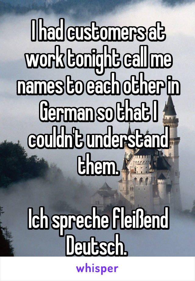 I had customers at work tonight call me names to each other in German so that I couldn't understand them.

Ich spreche fleißend Deutsch. 