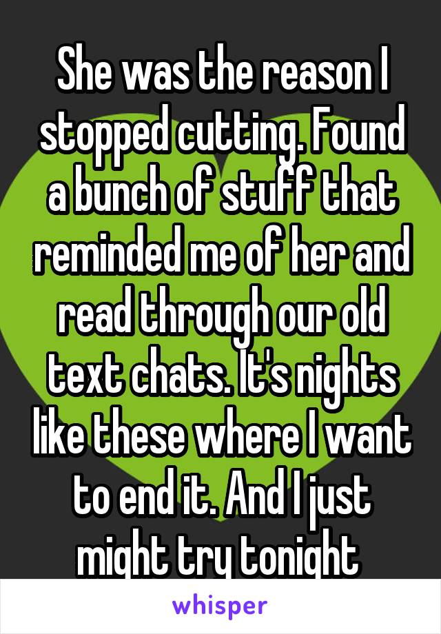 She was the reason I stopped cutting. Found a bunch of stuff that reminded me of her and read through our old text chats. It's nights like these where I want to end it. And I just might try tonight 