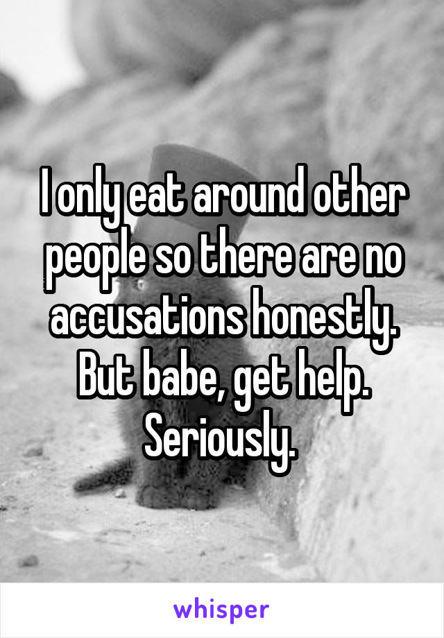 I only eat around other people so there are no accusations honestly. But babe, get help. Seriously. 