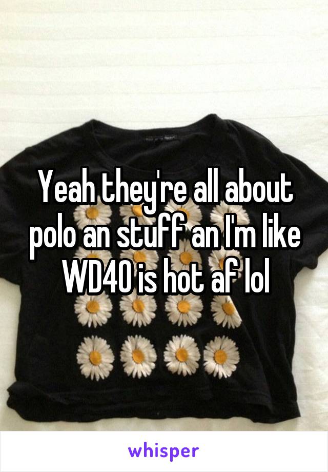 Yeah they're all about polo an stuff an I'm like WD40 is hot af lol