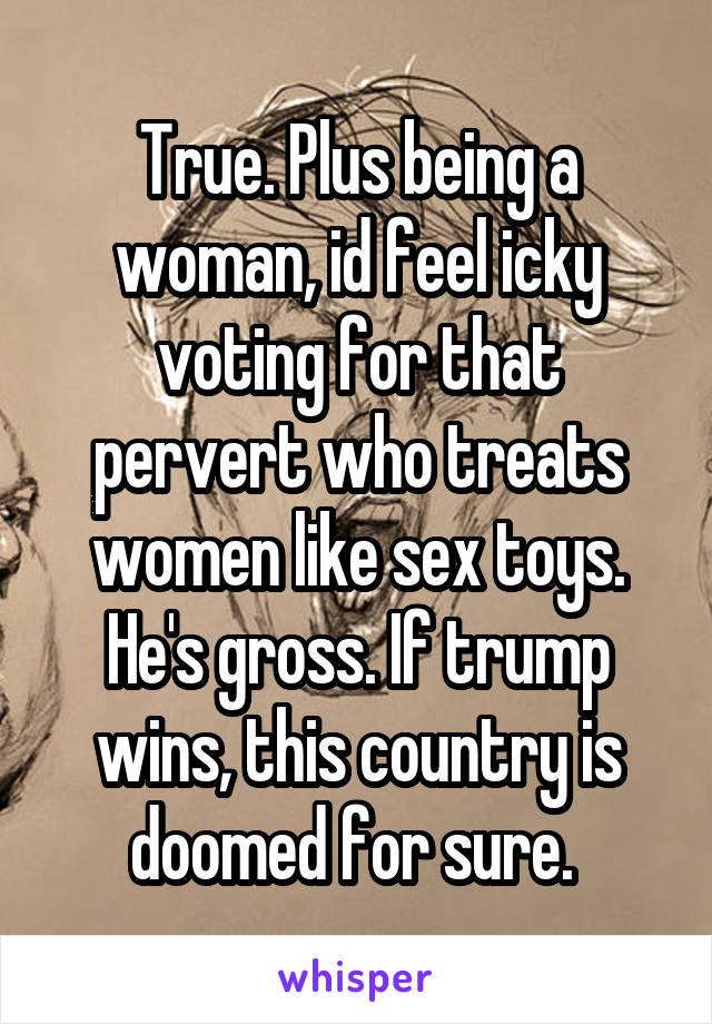 True. Plus being a woman, id feel icky voting for that pervert who treats women like sex toys. He's gross. If trump wins, this country is doomed for sure. 