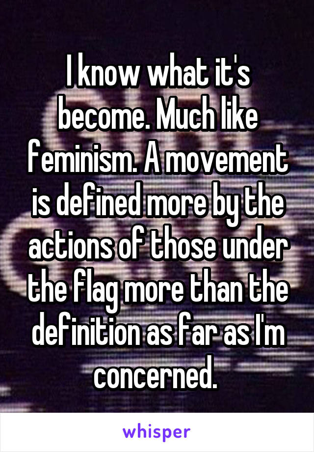 I know what it's become. Much like feminism. A movement is defined more by the actions of those under the flag more than the definition as far as I'm concerned. 