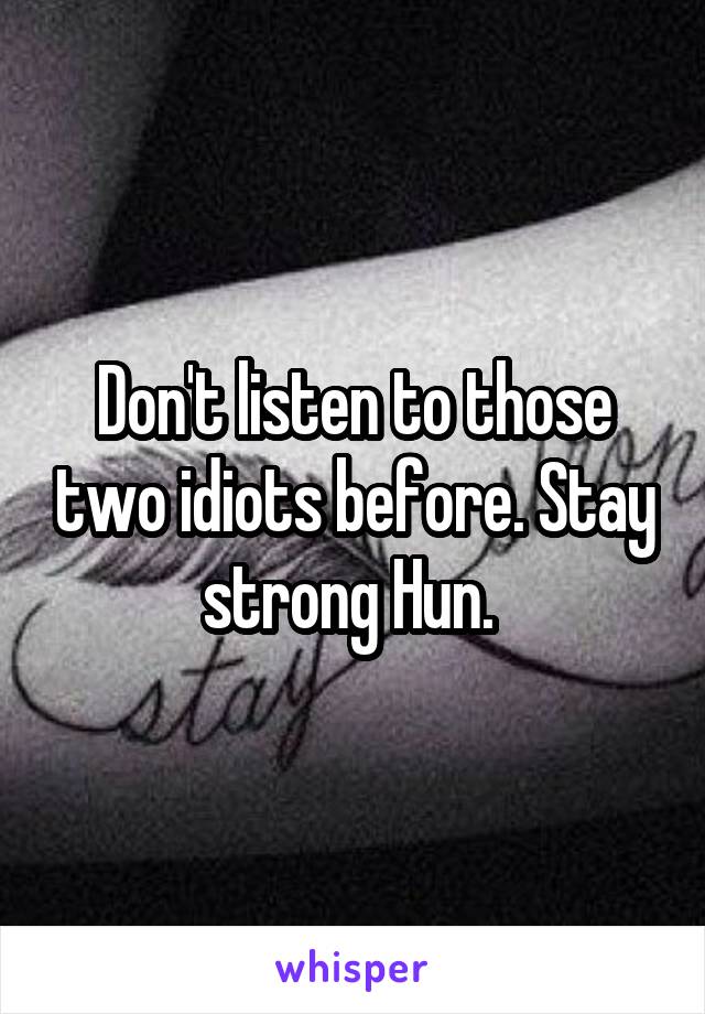 Don't listen to those two idiots before. Stay strong Hun. 