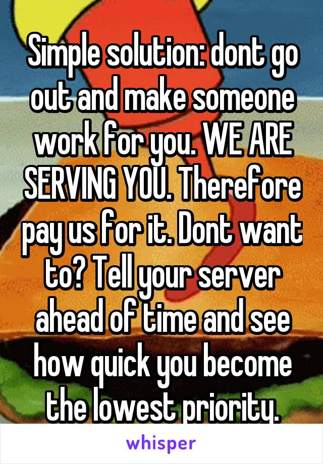 Simple solution: dont go out and make someone work for you. WE ARE SERVING YOU. Therefore pay us for it. Dont want to? Tell your server ahead of time and see how quick you become the lowest priority.