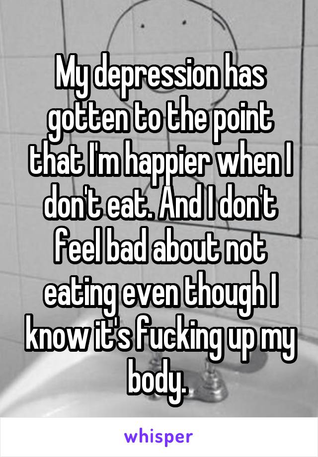 My depression has gotten to the point that I'm happier when I don't eat. And I don't feel bad about not eating even though I know it's fucking up my body. 