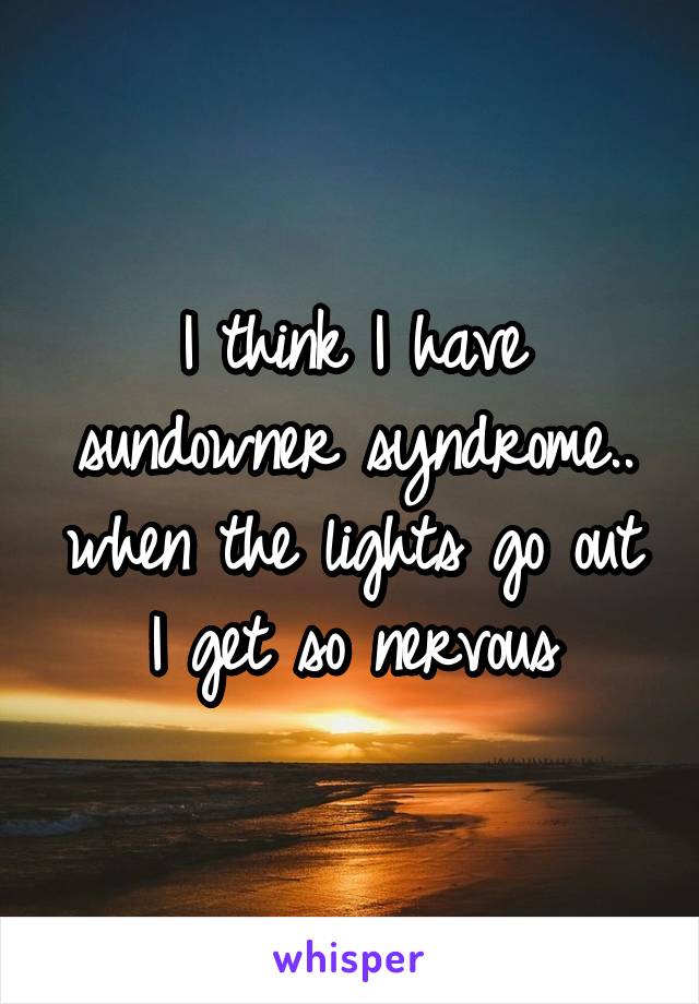 I think I have sundowner syndrome.. when the lights go out I get so nervous