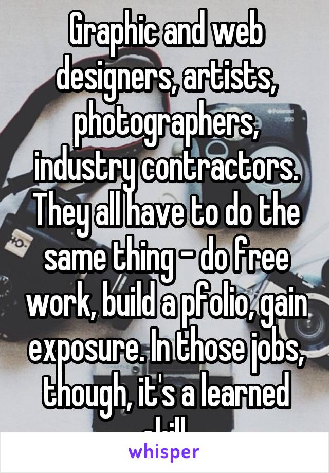 Graphic and web designers, artists, photographers, industry contractors. They all have to do the same thing - do free work, build a pfolio, gain exposure. In those jobs, though, it's a learned skill.