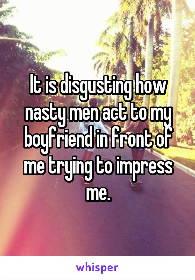 It is disgusting how nasty men act to my boyfriend in front of me trying to impress me.