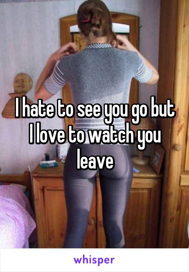 I hate to see you go but I love to watch you leave