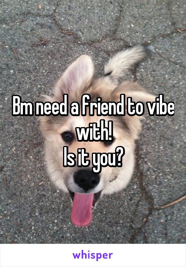 Bm need a friend to vibe with!
Is it you?