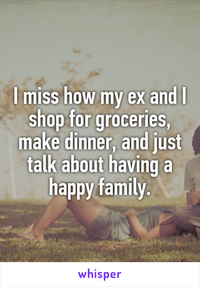 I miss how my ex and I shop for groceries, make dinner, and just talk about having a happy family.