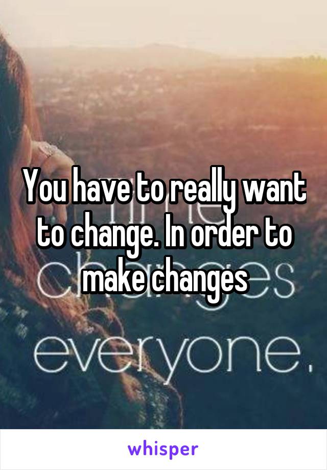 You have to really want to change. In order to make changes