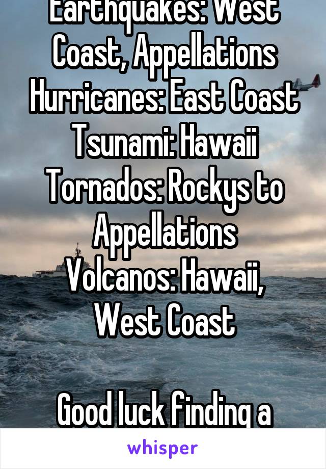 Earthquakes: West Coast, Appellations
Hurricanes: East Coast
Tsunami: Hawaii
Tornados: Rockys to Appellations
Volcanos: Hawaii, West Coast

Good luck finding a place.