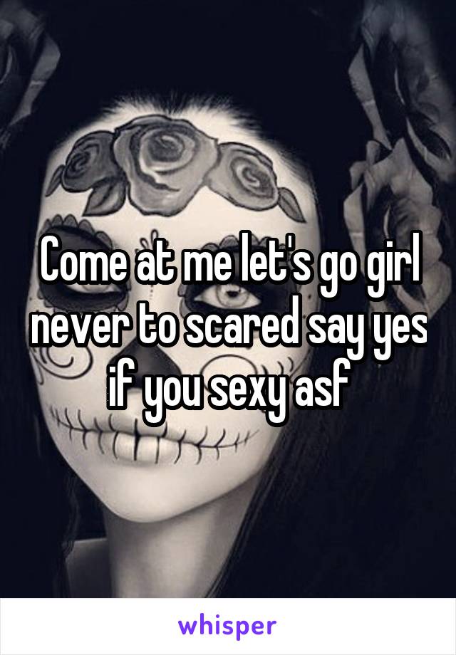 Come at me let's go girl never to scared say yes if you sexy asf