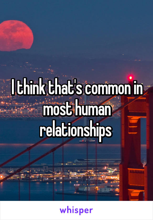 I think that's common in most human relationships 