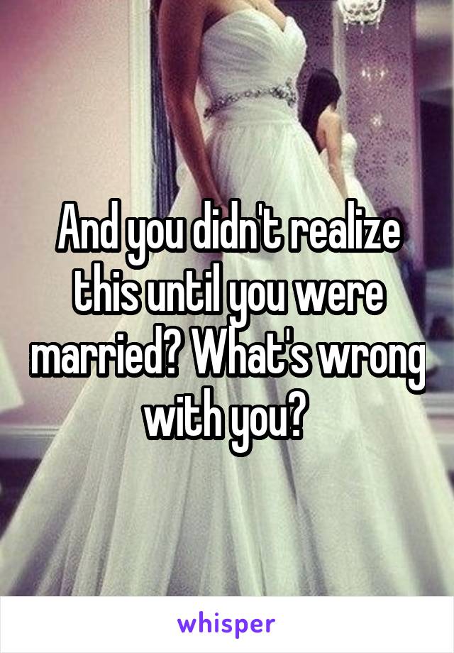And you didn't realize this until you were married? What's wrong with you? 