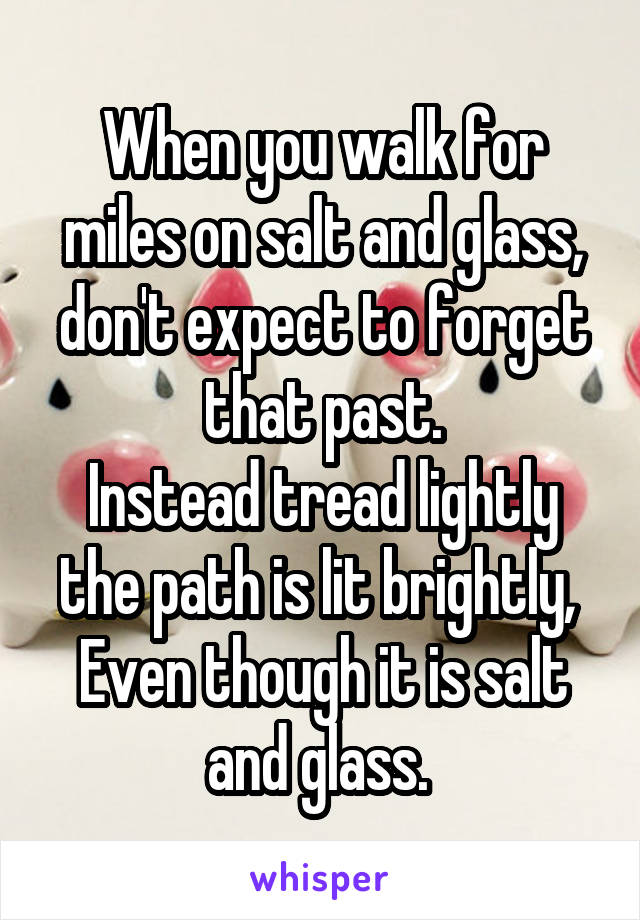 When you walk for miles on salt and glass,
don't expect to forget that past.
Instead tread lightly the path is lit brightly, 
Even though it is salt and glass. 