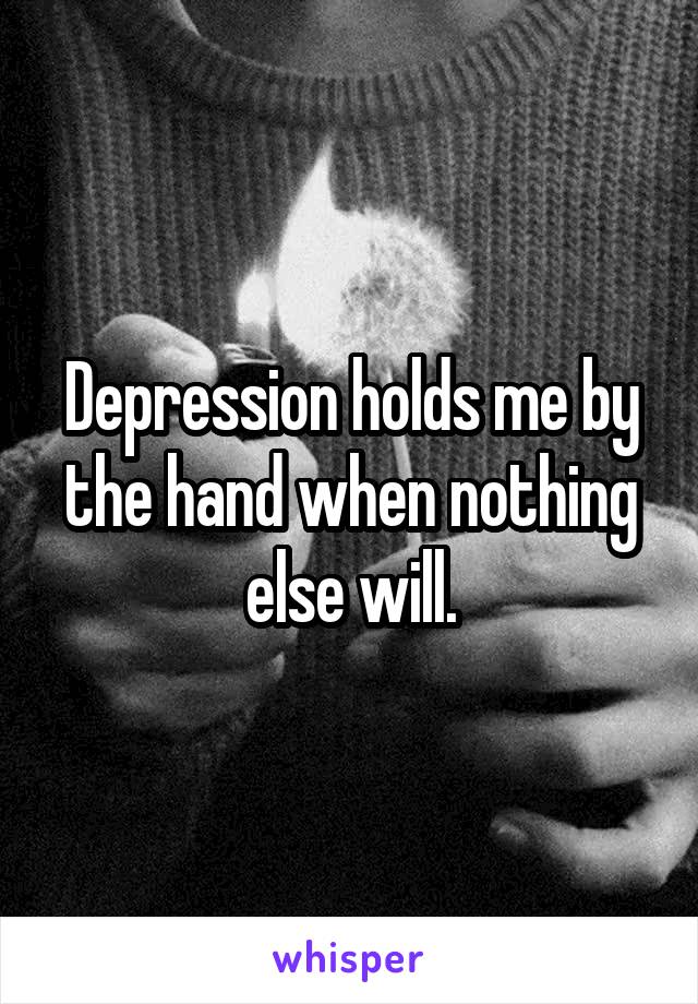 Depression holds me by the hand when nothing else will.