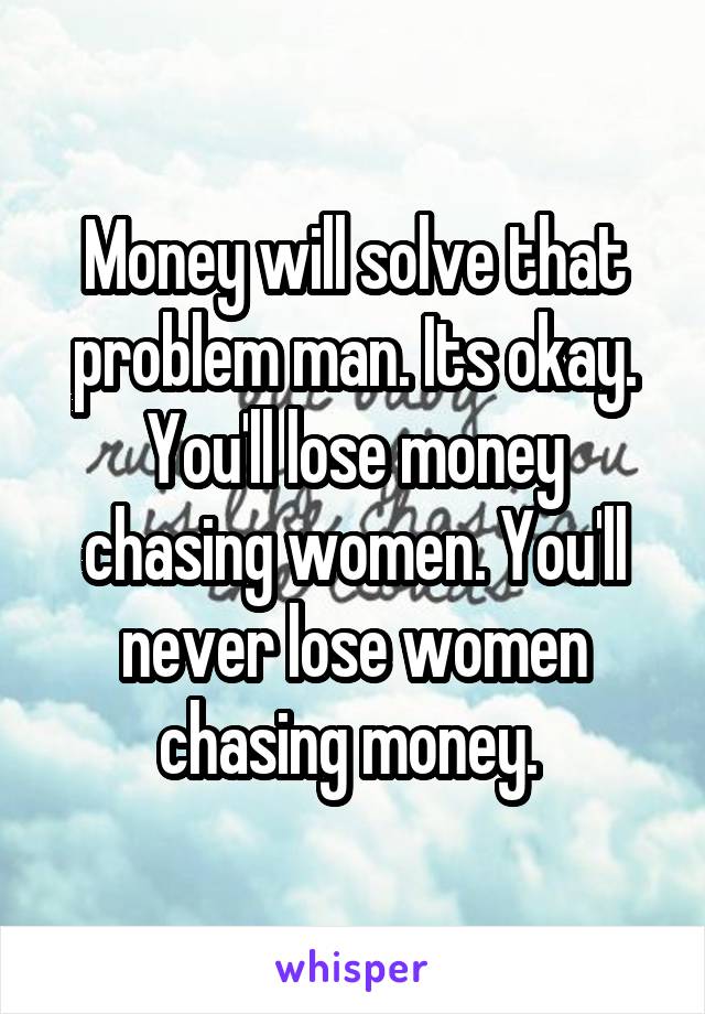 Money will solve that problem man. Its okay. You'll lose money chasing women. You'll never lose women chasing money. 