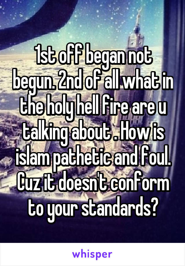 1st off began not begun. 2nd of all what in the holy hell fire are u talking about . How is islam pathetic and foul. Cuz it doesn't conform to your standards?