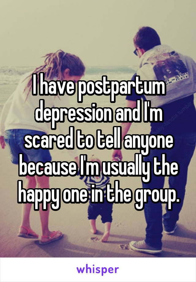 I have postpartum depression and I'm scared to tell anyone because I'm usually the happy one in the group.