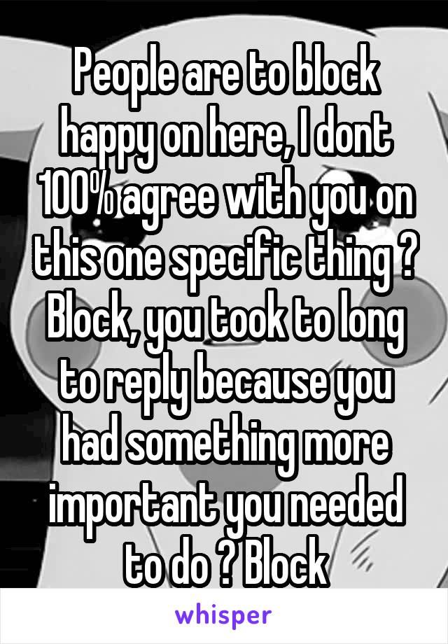 People are to block happy on here, I dont 100% agree with you on this one specific thing ? Block, you took to long to reply because you had something more important you needed to do ? Block