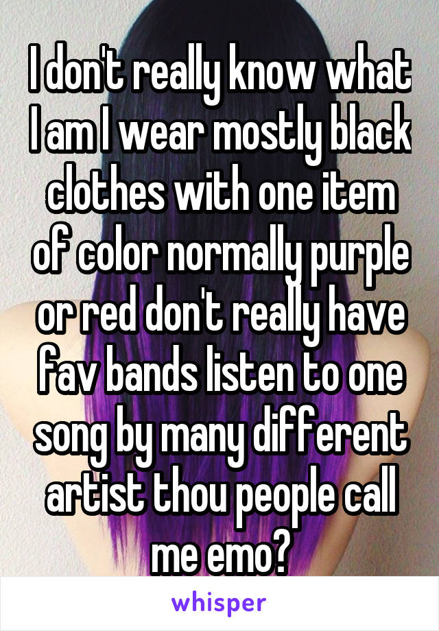 I don't really know what I am I wear mostly black clothes with one item of color normally purple or red don't really have fav bands listen to one song by many different artist thou people call me emo?