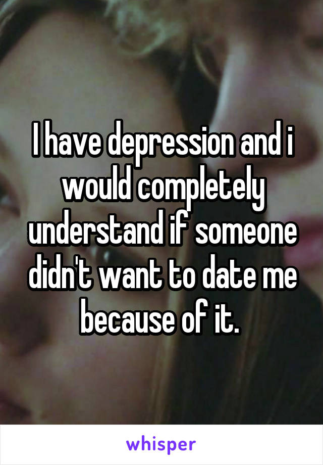 I have depression and i would completely understand if someone didn't want to date me because of it. 