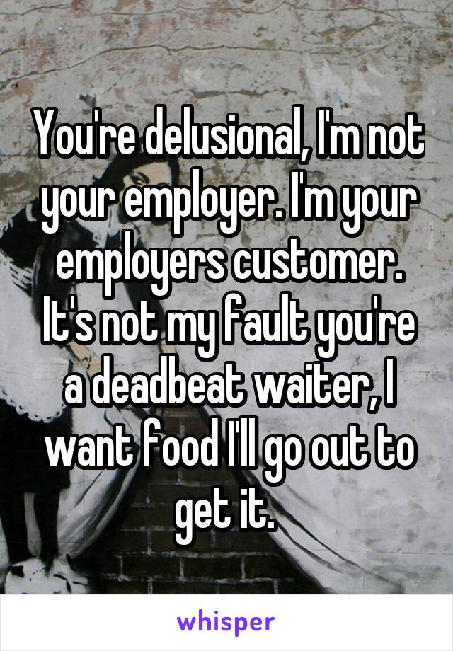 You're delusional, I'm not your employer. I'm your employers customer. It's not my fault you're a deadbeat waiter, I want food I'll go out to get it. 