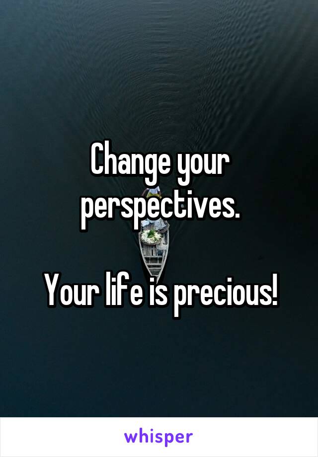 Change your perspectives.

Your life is precious!