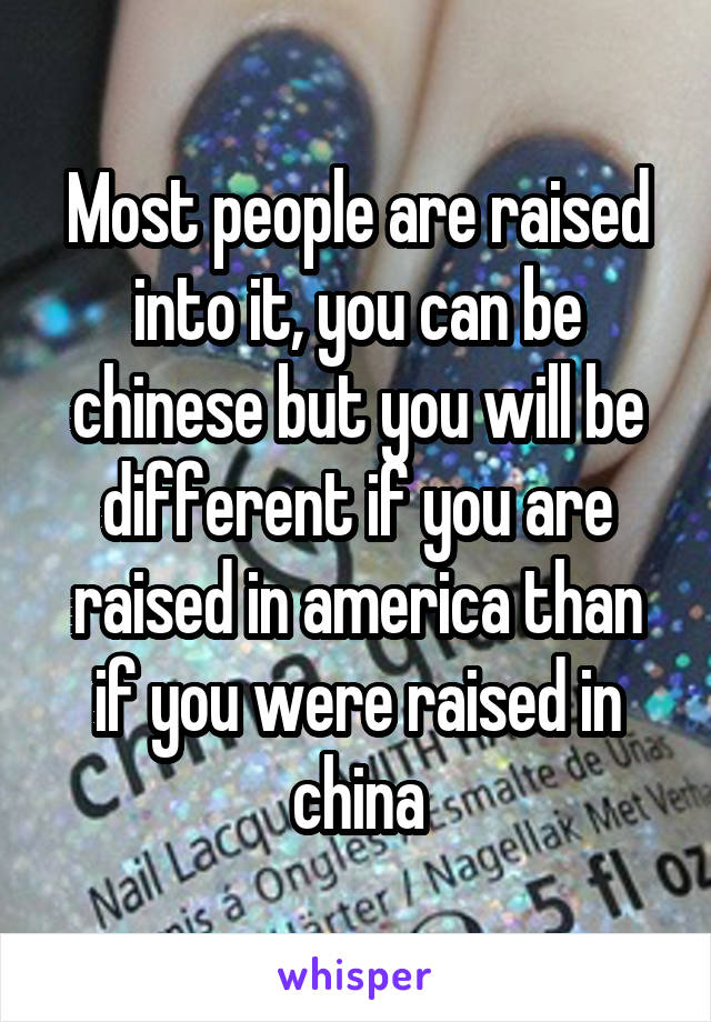 Most people are raised into it, you can be chinese but you will be different if you are raised in america than if you were raised in china